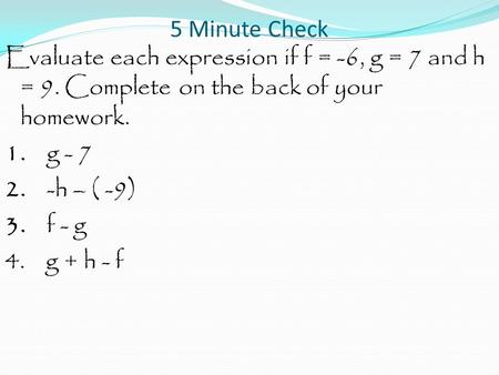 5 Minute Check Evaluate each expression if f = -6, g = 7 and h = 9. Complete on the back of your homework. 1. g - 7 2. -h – ( -9) 3. f - g 4. g + h - f.