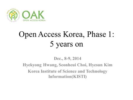 Open Access Korea, Phase 1: 5 years on Dec., 8-9, 2014 Hyekyong Hwang, Seonheui Choi, Hyesun Kim Korea Institute of Science and Technology Information(KISTI)