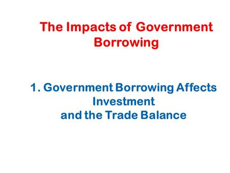The Impacts of Government Borrowing 1. Government Borrowing Affects Investment and the Trade Balance.