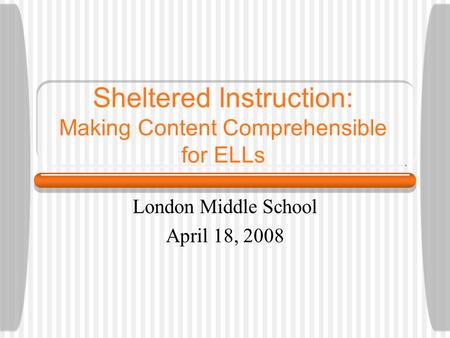 Sheltered Instruction: Making Content Comprehensible for ELLs London Middle School April 18, 2008.