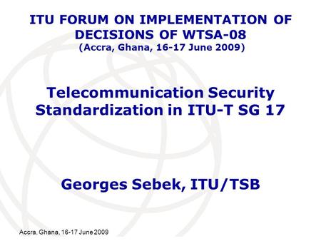 International Telecommunication Union Accra, Ghana, 16-17 June 2009 Telecommunication Security Standardization in ITU-T SG 17 Georges Sebek, ITU/TSB ITU.