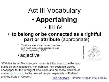 Act III Vocabulary Appertaining III.i.64. to belong or be connected as a rightful part or attribute (appropriate) Tybalt, the reason that I have to love.