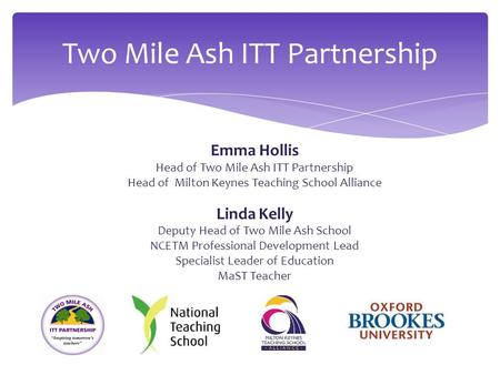 Emma Hollis Head of Two Mile Ash ITT Partnership Head of Milton Keynes Teaching School Alliance Linda Kelly Deputy Head of Two Mile Ash School NCETM Professional.