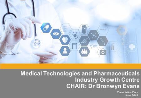Medical Technologies and Pharmaceuticals Industry Growth Centre CHAIR: Dr Bronwyn Evans Presentation Pack June 2015.