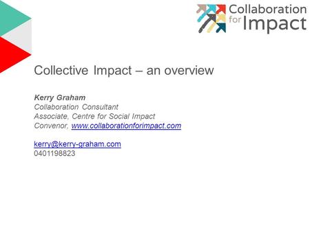 Collective Impact – an overview Kerry Graham Collaboration Consultant Associate, Centre for Social Impact Convenor, www.collaborationforimpact.comwww.collaborationforimpact.com.