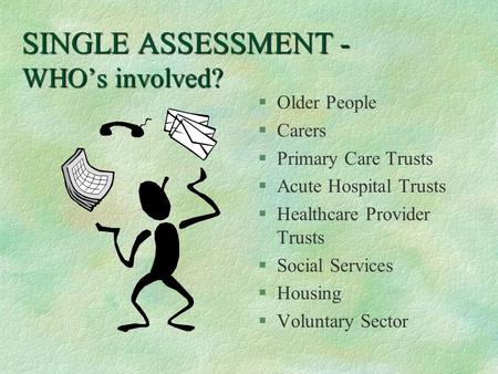 SINGLE ASSESSMENT - WHO’s involved? §Older People §Carers §Primary Care Trusts §Acute Hospital Trusts §Healthcare Provider Trusts §Social Services §Housing.