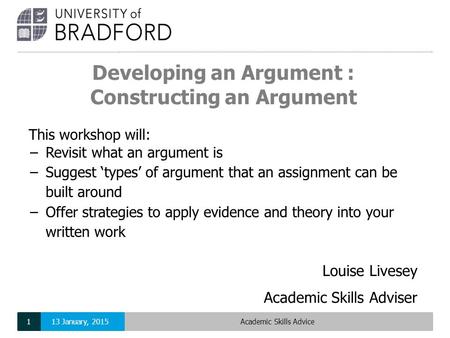 Developing an Argument : Constructing an Argument Louise Livesey Academic Skills Adviser This workshop will: −Revisit what an argument is −Suggest ‘types’