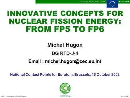 16.10.2002- Slide 1 Author D:/DATA/POWERPNT/Hugon/InnconceptsFP5toFP6 INNOVATIVE CONCEPTS FOR NUCLEAR FISSION ENERGY: FROM FP5 TO FP6 Michel Hugon DG RTD-J-4.