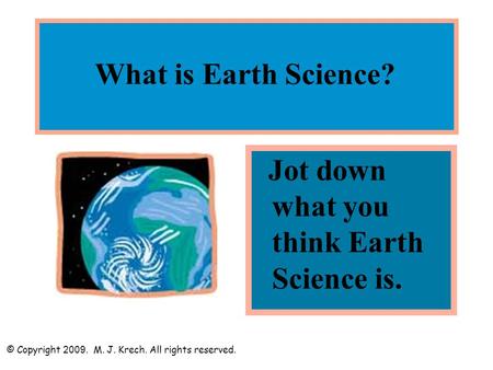 What is Earth Science? Jot down what you think Earth Science is. © Copyright 2009. M. J. Krech. All rights reserved.