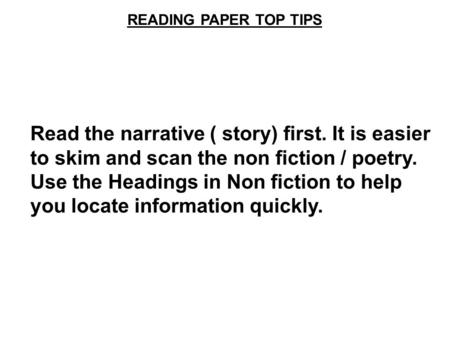 READING PAPER TOP TIPS Read the narrative ( story) first. It is easier to skim and scan the non fiction / poetry. Use the Headings in Non fiction to help.