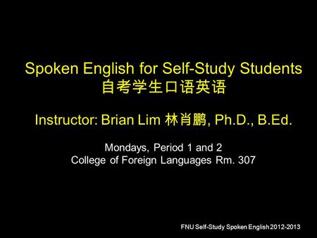 FNU Self-Study Spoken English 2012-2013 Spoken English for Self-Study Students 自考学生口语英语 Instructor: Brian Lim 林肖鹏, Ph.D., B.Ed. Mondays, Period 1 and 2.