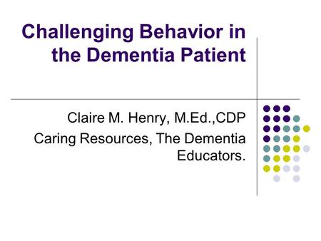 Challenging Behavior in the Dementia Patient Claire M. Henry, M.Ed.,CDP Caring Resources, The Dementia Educators.