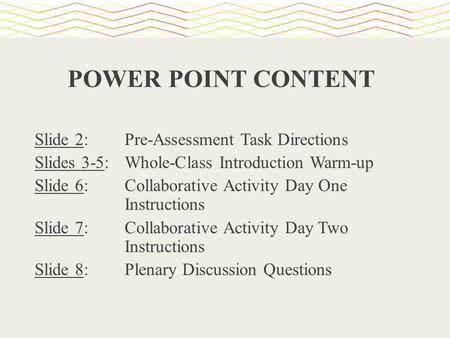POWER POINT CONTENT Slide 2: Pre-Assessment Task Directions Slides 3-5: Whole-Class Introduction Warm-up Slide 6: Collaborative Activity Day One Instructions.
