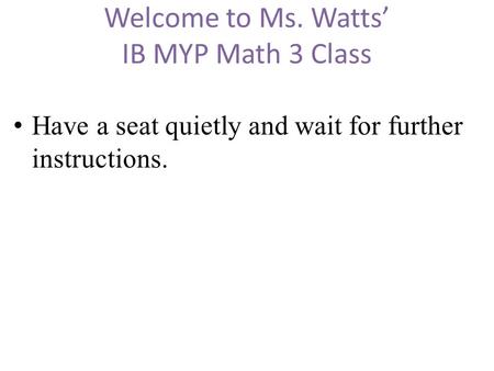Welcome to Ms. Watts’ IB MYP Math 3 Class Have a seat quietly and wait for further instructions.