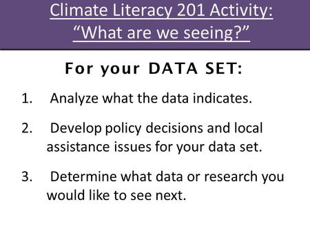 Climate Literacy 201 Activity: “What are we seeing?” For your DATA SET: 1. Analyze what the data indicates. 2. Develop policy decisions and local assistance.