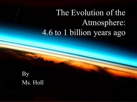 The Evolution of the Atmosphere: 4.6 to 1 billion years ago By Ms. Holl.