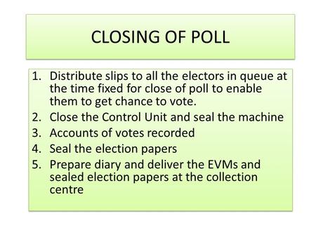 CLOSING OF POLL 1.Distribute slips to all the electors in queue at the time fixed for close of poll to enable them to get chance to vote. 2.Close the.