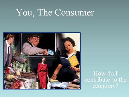 You, The Consumer How do I contribute to the economy?