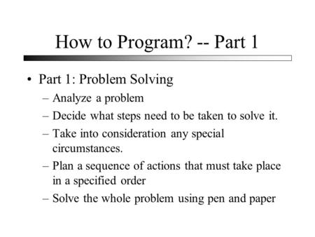 How to Program? -- Part 1 Part 1: Problem Solving –Analyze a problem –Decide what steps need to be taken to solve it. –Take into consideration any special.