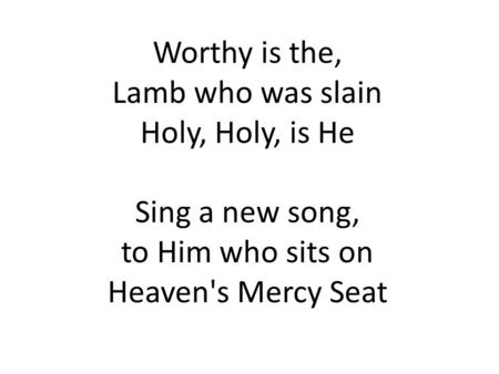 Worthy is the, Lamb who was slain Holy, Holy, is He Sing a new song, to Him who sits on Heaven's Mercy Seat.