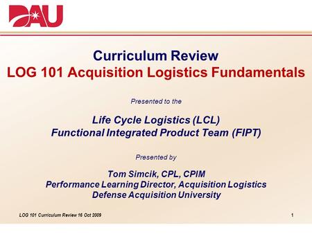 LOG 101 Curriculum Review 16 Oct 2009 Curriculum Review LOG 101 Acquisition Logistics Fundamentals Presented to the Life Cycle Logistics (LCL) Functional.