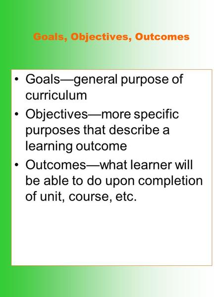 Goals, Objectives, Outcomes Goals—general purpose of curriculum Objectives—more specific purposes that describe a learning outcome Outcomes—what learner.