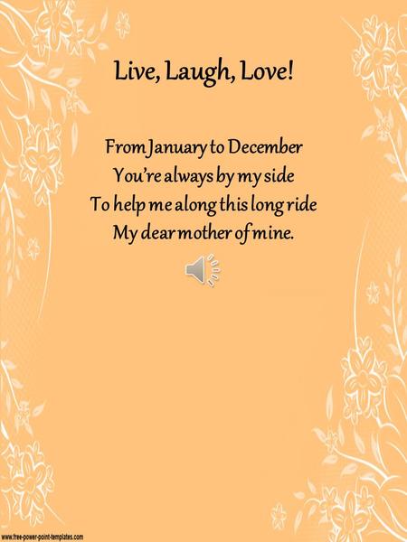 Live, Laugh, Love! From January to December You’re always by my side To help me along this long ride My dear mother of mine.