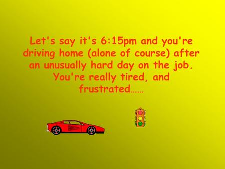 Let's say it's 6:15pm and you're driving home (alone of course) after an unusually hard day on the job. You're really tired, and frustrated……