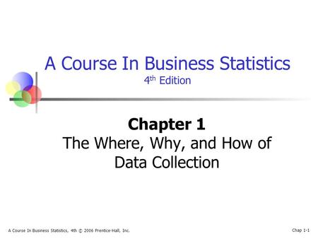 A Course In Business Statistics, 4th © 2006 Prentice-Hall, Inc. Chap 1-1 A Course In Business Statistics 4 th Edition Chapter 1 The Where, Why, and How.