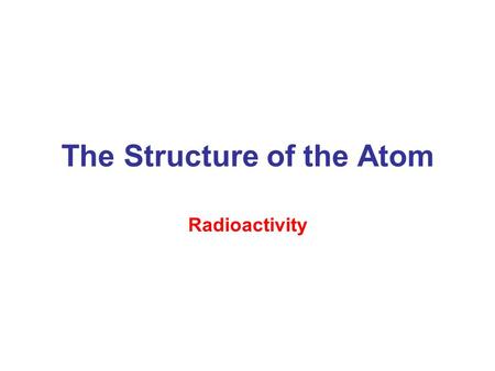 The Structure of the Atom Radioactivity. –Spontaneous emission of radiation by certain atoms –The structure of atomic nuclei and the changes they undergo.
