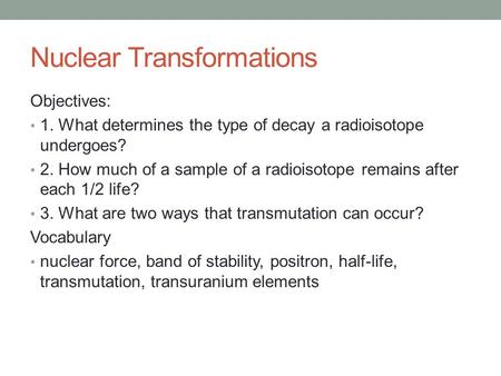 Nuclear Transformations Objectives: 1. What determines the type of decay a radioisotope undergoes? 2. How much of a sample of a radioisotope remains after.