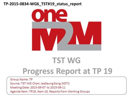 TST WG Progress Report at TP 19 Group Name: TP Source: TST WG Chair, JaeSeung Song (KETI) Meeting Date: 2015-09-07 to 2015-09-11 Agenda Item: TP19, Item.