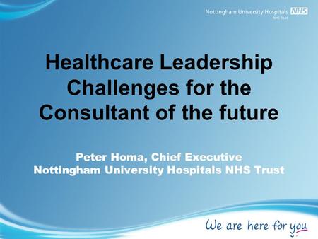 Healthcare Leadership Challenges for the Consultant of the future Peter Homa, Chief Executive Nottingham University Hospitals NHS Trust.
