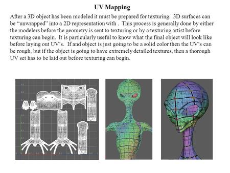 UV Mapping After a 3D object has been modeled it must be prepared for texturing. 3D surfaces can be “unwrapped” into a 2D representation with. This process.