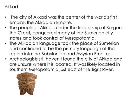 Akkad The city of Akkad was the center of the world's first empire, the Akkadian Empire. The people of Akkad, under the leadership of Sargon the Great,