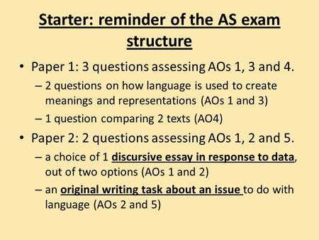 Starter: reminder of the AS exam structure Paper 1: 3 questions assessing AOs 1, 3 and 4. – 2 questions on how language is used to create meanings and.