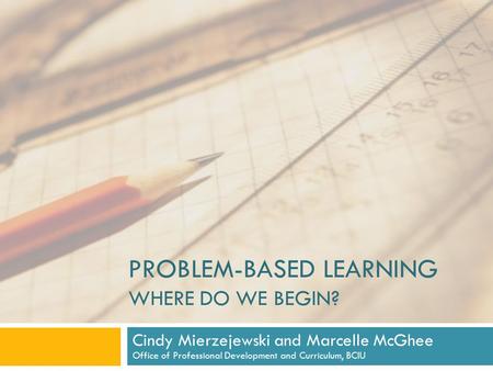 PROBLEM-BASED LEARNING WHERE DO WE BEGIN? Cindy Mierzejewski and Marcelle McGhee Office of Professional Development and Curriculum, BCIU.