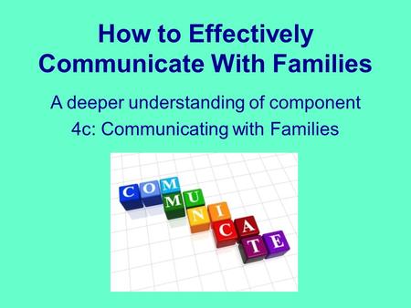 How to Effectively Communicate With Families A deeper understanding of component 4c: Communicating with Families.
