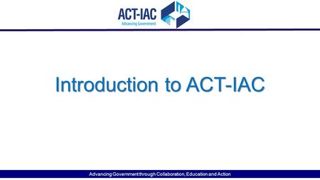 Introduction to ACT-IAC Advancing Government through Collaboration, Education and Action.