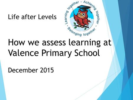 Life after Levels How we assess learning at Valence Primary School December 2015.