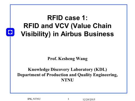 12/26/2015 IPK, NTNU 1 RFID case 1: RFID and VCV (Value Chain Visibility) in Airbus Business Prof. Kesheng Wang Knowledge Discovery Laboratory (KDL) Department.