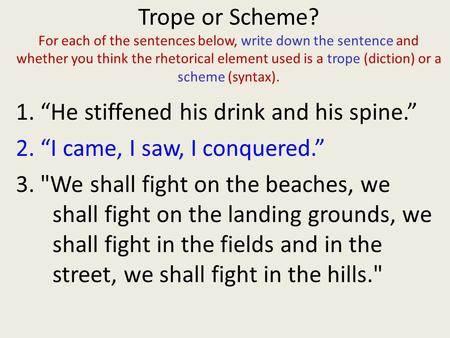 Trope or Scheme? For each of the sentences below, write down the sentence and whether you think the rhetorical element used is a trope (diction) or a.