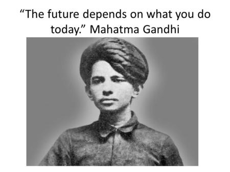 “The future depends on what you do today.” Mahatma Gandhi.