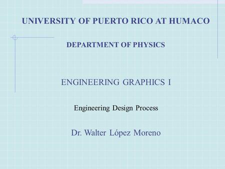 UNIVERSITY OF PUERTO RICO AT HUMACO DEPARTMENT OF PHYSICS ENGINEERING GRAPHICS I Engineering Design Process Dr. Walter López Moreno.