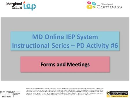 MD Online IEP System Instructional Series – PD Activity #6 Forms and Meetings This document was developed and produced by the MSDE, Division of Special.