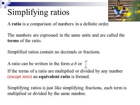 Simplifying ratios A ratio is a comparison of numbers in a definite order. The numbers are expressed in the same units and are called the terms of the.