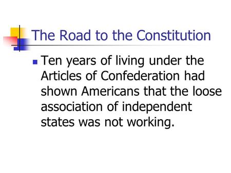 The Road to the Constitution Ten years of living under the Articles of Confederation had shown Americans that the loose association of independent states.