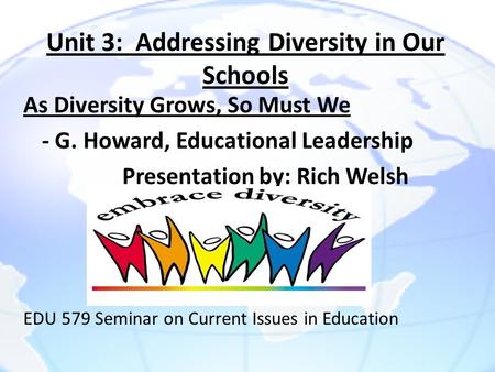 Unit 3: Addressing Diversity in Our Schools As Diversity Grows, So Must We - G. Howard, Educational Leadership Presentation by: Rich Welsh EDU 579 Seminar.