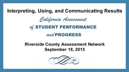 Interpreting, Using, and Communicating Results Riverside County Assessment Network September 18, 2015 California Assessment of STUDENT PERFORMANCE and.
