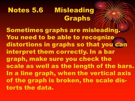 Notes 5.6 Misleading Graphs Sometimes graphs are misleading. You need to be able to recognize distortions in graphs so that you can interpret them correctly.
